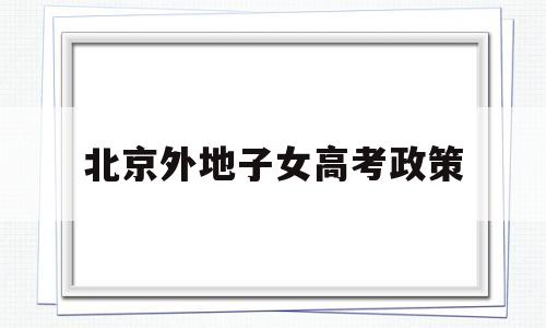 北京外地子女高考政策,外地户口孩子北京高考政策