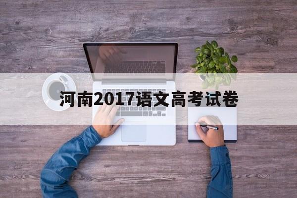 河南2017语文高考试卷,2017河南高考语文试卷及答案
