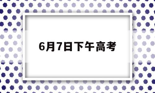 6月7日下午高考,6月7日下午高考考什么科目