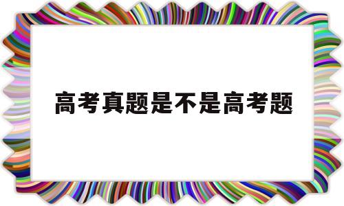 高考真题是不是高考题,高考模拟题和高考真题区别