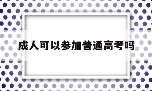 成人可以参加普通高考吗 成人高考后可以参加普通高考吗