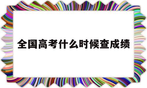 全国高考什么时候查成绩,全国高考成绩什么时候可以查