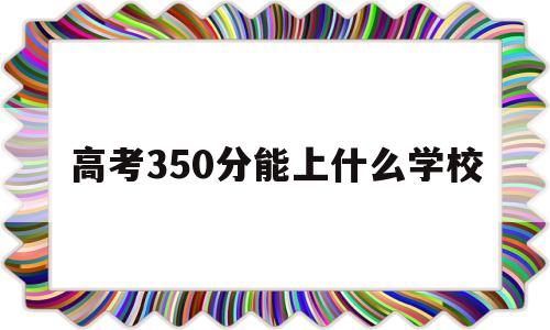 高考350分能上什么学校 技能高考350分能上什么学校