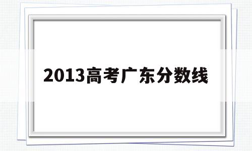 2013高考广东分数线,2013年高考广东分数线