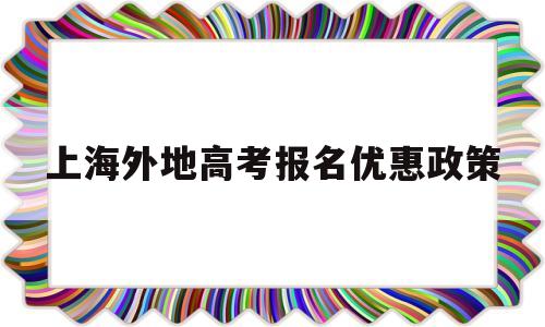 上海外地高考报名优惠政策 上海高考到外地大学有什么优惠政策