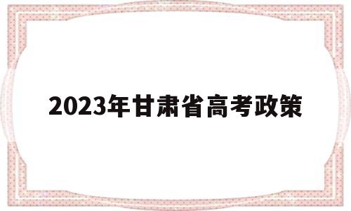 2023年甘肃省高考政策 甘肃2023年高考改革最新方案