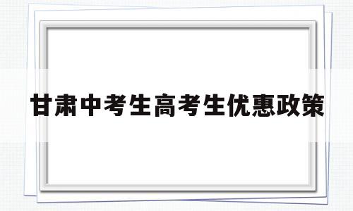 甘肃中考生高考生优惠政策,甘南考生高考有什么优惠政策