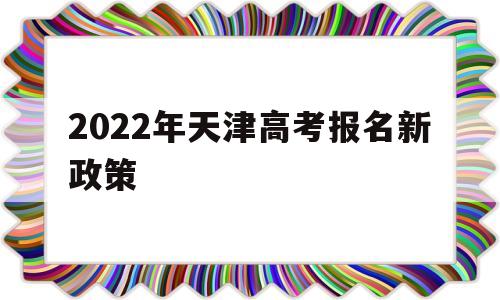 2022年天津高考报名新政策 2022年天津高考报名时间截止时间