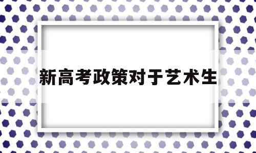 新高考政策对于艺术生,新高考政策有没有艺术考试