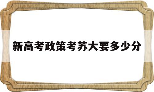 新高考政策考苏大要多少分 新高考苏州大学江苏要多少分