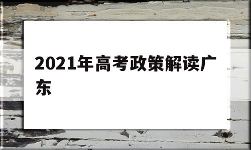 2021年高考政策解读广东,广东省2021年春季高考政策