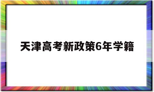 天津高考新政策6年学籍,天津高考必须有六年学籍吗