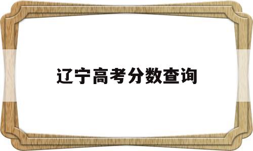 辽宁高考分数查询,辽宁高考分数查询往年