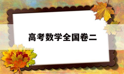 高考数学全国卷二,高考数学全国卷二2022