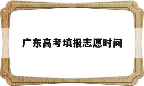 广东高考填报志愿时间 广东高考填报志愿时间和截止时间2022