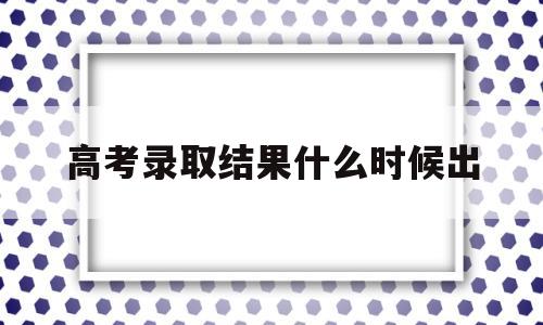 高考录取结果什么时候出 广东高考录取结果什么时候出