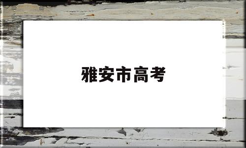 雅安市高考 雅安市高考招生办公室电话