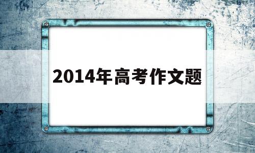 2014年高考作文题,2014年高考作文题目全国卷1