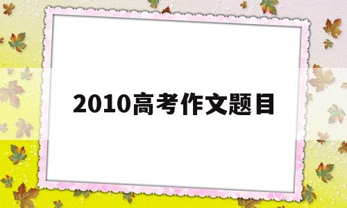 2010高考作文题目,江苏2010高考作文题目